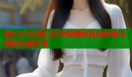 糖心Vlog西门庆专题揭秘互动体验与精彩内容分享