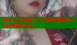 糖心vlog改成什么了全新功能揭秘轻松记录精彩生活
