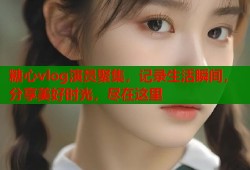 糖心vlog演员聚集，记录生活瞬间，分享美好时光，尽在这里
