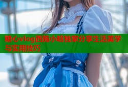 糖心vlog西施小晗独家分享生活美学与实用技巧