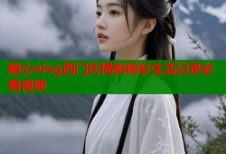 糖心vlog西门庆揭秘精彩生活记录必看视频