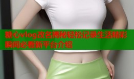 糖心vlog改名揭秘轻松记录生活精彩瞬间必看新平台介绍