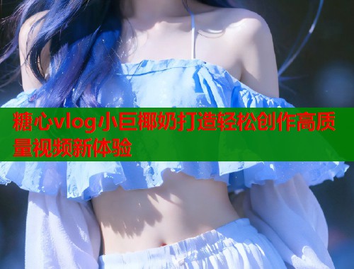 糖心vlog小巨椰奶打造轻松创作高质量视频新体验