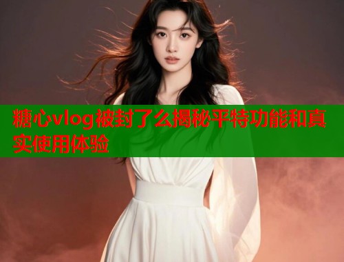 糖心vlog被封了么揭秘平特功能和真实使用体验