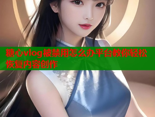 糖心vlog被禁用怎么办平台教你轻松恢复内容创作