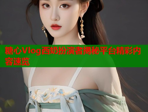 糖心Vlog西奶扮演者揭秘平台精彩内容速览