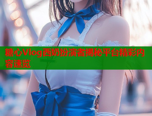 糖心Vlog西奶扮演者揭秘平台精彩内容速览