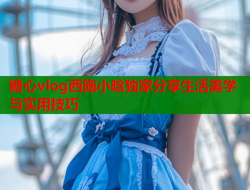 糖心vlog西施小晗独家分享生活美学与实用技巧
