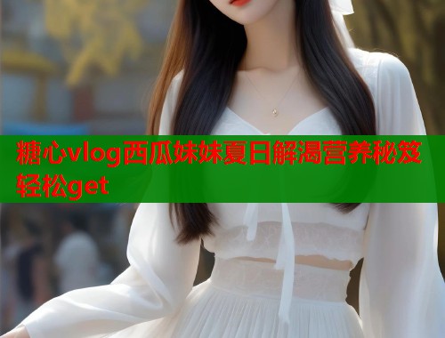 糖心vlog西瓜妹妹夏日解渴营养秘笈轻松get
