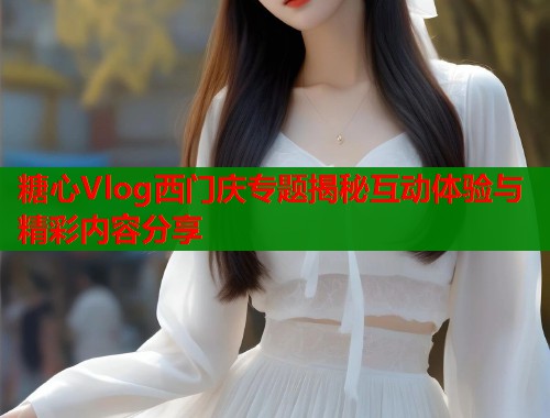 糖心Vlog西门庆专题揭秘互动体验与精彩内容分享